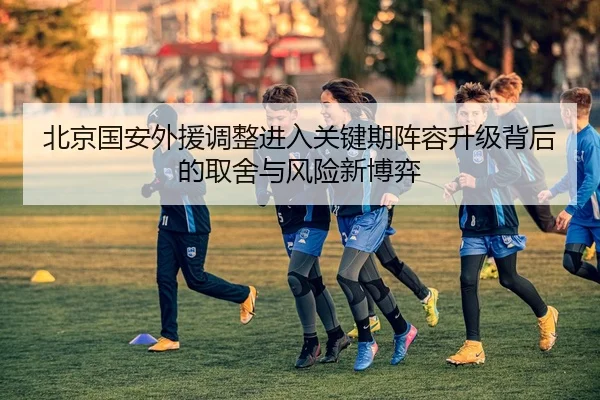 北京国安外援调整进入关键期阵容升级背后的取舍与风险新博弈 | qutiyu