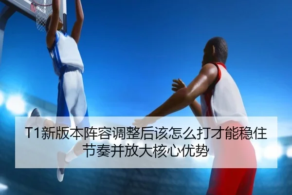 T1新版本阵容调整后该怎么打才能稳住节奏并放大核心优势 | qutiyu